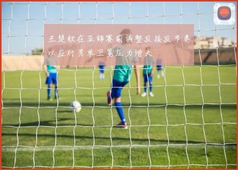 王楚钦在亚锦赛前调整发接发节奏以应对男单卫冕压力增大