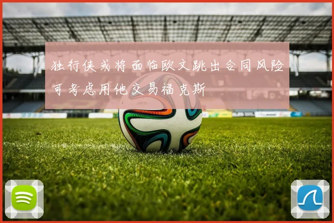 独行侠或将面临欧文跳出合同风险可考虑用他交易福克斯