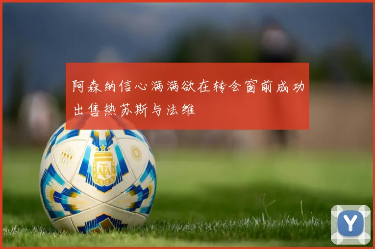阿森纳信心满满欲在转会窗前成功出售热苏斯与法维