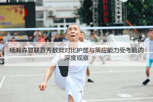 杨瀚森夏联首秀数据对比护筐与策应能力受考验的深度观察